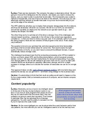 Larbey: There are two elements. The compute, the edge, is absolutely critical. We are
going to move all the intelligence into the network, and clearly you need to reduce the
latency, and you need to able to scale that functionality. This functionality was scaled in
millions of households, and now it has to be done in the network. The only way you can
effectively build the network to handle that scale is to put as much functionality as you
can at the edge of the network.
The HPE platforms will allow you to deploy that computer storage deep into the network,
and they are absolutely critical for our success. We will run our CDN, our ad insertion,
and all that capability as deeply into the network as an operator wants to go -- and
certainly the deeper, the better.
The other thing we try to optimize all of the time is storage. One of the challenges with
network-based recording -- especially in the US due to the content-use regulations
compliance -- is that you have to store a copy per user. If, for example, both of us record
the same program, there are two versions of that program in the cloud. That’s clearly
very inefficient.
The question is how do you optimize that, and also support just-in-time transcoding
techniques that have been talked about for some time. That would create the right
quality of bitrate on the fly, so you don’t have to store all the different formats. It would
dramatically reduce storage costs.
The challenge has always been that the computing processing units (CPUs) needed to
do that, and that’s where HPE and the Moonshot platform, which has great compute
density, come in. We have the Intel media library for doing the transcoding. It’s a really
nice storage platform. But we still wanted to get even more out of it, so at our Bell Labs
research facility we developed a capability called skim storage, which for a slight
increase in storage, allows us to double the number of transcodes we can do on a single
CPU.
That approach takes a really, really efficient hardware platform with nice technology and
doubles the density we can get from it -- and that’s a big change for the business case.
Gardner: It’s astonishing to think that that much encoding would need to happen on the
fly for a mass market; that’s a tremendous amount of compute, and an intense compute
requirement.
Content popularity
Larbey: Absolutely, and you have to be intelligent about
it. At the end of the day, human behavior works in our
favor. If you look at most programs that people record, if
they do not watch within the first seven days, they are
probably not going to watch that recording. That content
in particular then can be optimized from a storage
perspective. You still need the ability to recreate it on the
fly, but it improves the scale model.
Gardner: So the more intelligent you can be about what the users’ behavior and/or their
use patterns, the more efficient you can be. Intelligence seems to be the real key here.
Most programs that people
record, if they do not watch
within the first seven days, they
are probably not going to watch
that recording.
 