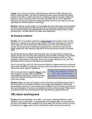 Larbey: Yes, we have a number of algorithms even within the CDN itself today that
predict content popularity. We want to maximize the disk usage. We want the popular
content on the disk, so what’s the point of us deleting a piece of a popular content just
because a piece of long-tail content has been requested. We do a lot of algorithms
looking at and trying to predict the content popularity so that we can make sure we are
optimizing the hardware platform accordingly.
Gardner: Perhaps we can deepen our knowledge about this all through some examples.
Do have some examples that demonstrate how your clients and customers are taking
these new technologies and making better business decisions that help them in their
cost structure -- but also deliver a far better user experience?
In-house control
Larbey: One of our largest customers is Liberty Global, with a large number of cable
operators in a variety of countries across Europe. They were enhancing an IP service.
They started with an Internet-based CDN and that’s how they were delivering their
service. But recognizing the importance of gaining more control over costs and the
quality experience, they wanted to take that in-house and put the content on a private
CDN.
We worked with them to deliver that technology. One of things that they noticed very
quickly, which I don’t think they were expecting, was a dramatic reduction in the number
of people calling in to complain because the stream had stopped or buffered. They
enjoyed a big decrease in call-center calls as soon as they switched on our new CDN
technology, which is quite an interesting use-case benefit.
We do a lot with Sky in the UK, which was also looking to migrate away from an Internet-
based CDN service into something in-house so they could take more control over it and
improve the users’ quality of experience.
One of our customers in Canada, TELUS, when
they deployed a private CDN, they reached
costs payback in less than 12 months in terms
of both the network savings and the Internet
CDN costs savings.
.
Gardner: Before we close out, perhaps a look to the future and thinking about some of
the requirements on business models as we leverage edge intelligence. What about
personalization services, or even inserting ads in different ways? Can there be more of a
two-way relationship, or a one-to-one interaction with the end consumers? What are the
increased benefits from that high-performing, high-efficiency edge architecture?
VR vision and beyond
Larbey: All of that generates more traffic -- moving from standard-definition to high-
definition to 4K, to beyond 4K -- it all generates more network traffic. You then take into
account a 360-degree-video capability and virtual reality (VR) services, which is a focus
for Nokia with our Ozo camera, and it’s clear that the data is just going to explode.
When they deployed a private
CDN, they reached costs
payback in less than 12 months.
 