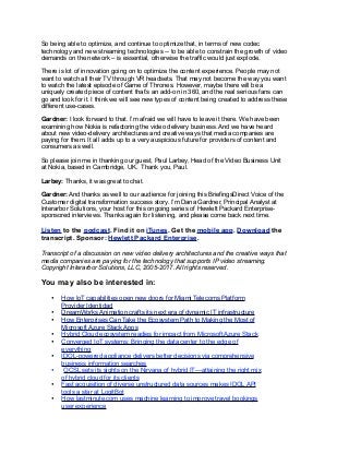 So being able to optimize, and continue to optimize that, in terms of new codec
technology and new streaming technologies -- to be able to constrain the growth of video
demands on the network – is essential, otherwise the traffic would just explode.
There is lot of innovation going on to optimize the content experience. People may not
want to watch all their TV through VR headsets. That may not become the way you want
to watch the latest episode of Game of Thrones. However, maybe there will be a
uniquely created piece of content that’s an add-on in 360, and the real serious fans can
go and look for it. I think we will see new types of content being created to address these
different use-cases.
Gardner: I look forward to that. I’m afraid we will have to leave it there. We have been
examining how Nokia is refactoring the video delivery business. And we have heard
about new video-delivery architectures and creative ways that media companies are
paying for them. It all adds up to a very auspicious future for providers of content and
consumers as well.
So please join me in thanking our guest, Paul Larbey, Head of the Video Business Unit
at Nokia, based in Cambridge, UK. Thank you, Paul.
Larbey: Thanks, it was great to chat.
Gardner: And thanks as well to our audience for joining this BriefingsDirect Voice of the
Customer digital transformation success story. I’m Dana Gardner, Principal Analyst at
Interarbor Solutions, your host for this ongoing series of Hewlett Packard Enterprise-
sponsored interviews. Thanks again for listening, and please come back next time.
Listen to the podcast. Find it on iTunes. Get the mobile app. Download the
transcript. Sponsor: Hewlett Packard Enterprise.
Transcript of a discussion on new video delivery architectures and the creative ways that
media companies are paying for the technology that supports IP video streaming.
Copyright Interarbor Solutions, LLC, 2005-2017. All rights reserved.
You may also be interested in:
• How IoT capabilities open new doors for Miami Telecoms Platform
Provider Identidad
• DreamWorks Animation crafts its next era of dynamic IT infrastructure
• How Enterprises Can Take the Ecosystem Path to Making the Most of
Microsoft Azure Stack Apps
• Hybrid Cloud ecosystem readies for impact from Microsoft Azure Stack
• Converged IoT systems: Bringing the data center to the edge of
everything
• IDOL-powered appliance delivers better decisions via comprehensive
business information searches
• OCSL sets its sights on the Nirvana of hybrid IT—attaining the right mix
of hybrid cloud for its clients
• Fast acquisition of diverse unstructured data sources makes IDOL API
tools a star at LogitBot
• How lastminute.com uses machine learning to improve travel bookings
user experience
 