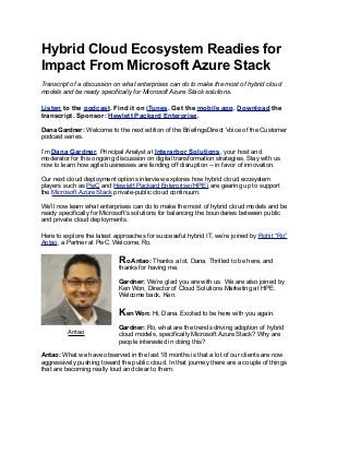 Hybrid Cloud Ecosystem Readies for
Impact From Microsoft Azure Stack
Transcript of a discussion on what enterprises can do to make the most of hybrid cloud
models and be ready specifically for Microsoft Azure Stack solutions.
Listen to the podcast. Find it on iTunes. Get the mobile app. Download the
transcript. Sponsor: Hewlett Packard Enterprise.
Dana Gardner: Welcome to the next edition of the BriefingsDirect Voice of the Customer
podcast series.
I’m Dana Gardner, Principal Analyst at Interarbor Solutions, your host and
moderator for this ongoing discussion on digital transformation strategies. Stay with us
now to learn how agile businesses are fending off disruption -- in favor of innovation.
Our next cloud deployment options interview explores how hybrid cloud ecosystem
players such as PwC and Hewlett Packard Enterprise (HPE) are gearing up to support
the Microsoft Azure Stack private-public cloud continuum.
We’ll now learn what enterprises can do to make the most of hybrid cloud models and be
ready specifically for Microsoft’s solutions for balancing the boundaries between public
and private cloud deployments.
Here to explore the latest approaches for successful hybrid IT, we’re joined by Rohit “Ro”
Antao, a Partner at PwC. Welcome, Ro.
Ro Antao: Thanks a lot, Dana. Thrilled to be here, and
thanks for having me.
Gardner: We’re glad you are with us. We are also joined by
Ken Won, Director of Cloud Solutions Marketing at HPE.
Welcome back, Ken.
Ken Won: Hi, Dana. Excited to be here with you again.
Gardner: Ro, what are the trends driving adoption of hybrid
cloud models, specifically Microsoft Azure Stack? Why are
people interested in doing this?
Antao: What we have observed in the last 18 months is that a lot of our clients are now
aggressively pushing toward the public cloud. In that journey there are a couple of things
that are becoming really loud and clear to them.
Antao
 