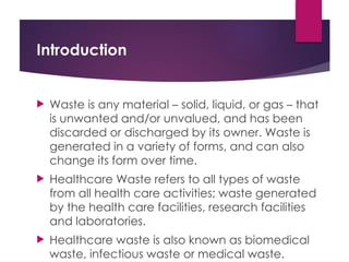 Introduction
 Waste is any material – solid, liquid, or gas – that
is unwanted and/or unvalued, and has been
discarded or discharged by its owner. Waste is
generated in a variety of forms, and can also
change its form over time.
 Healthcare Waste refers to all types of waste
from all health care activities; waste generated
by the health care facilities, research facilities
and laboratories.
 Healthcare waste is also known as biomedical
waste, infectious waste or medical waste.
 
