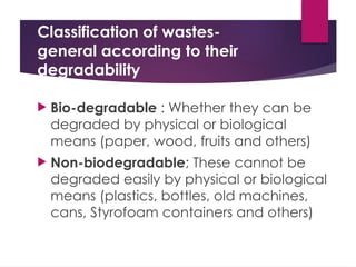 Classification of wastes-
general according to their
degradability
 Bio-degradable : Whether they can be
degraded by physical or biological
means (paper, wood, fruits and others)
 Non-biodegradable; These cannot be
degraded easily by physical or biological
means (plastics, bottles, old machines,
cans, Styrofoam containers and others)
 