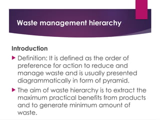Waste management hierarchy
Introduction
 Definition: It is defined as the order of
preference for action to reduce and
manage waste and is usually presented
diagrammatically in form of pyramid.
 The aim of waste hierarchy is to extract the
maximum practical benefits from products
and to generate minimum amount of
waste.
 