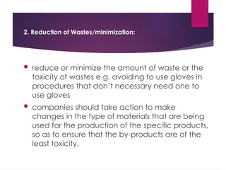 2. Reduction of Wastes/minimization:
 reduce or minimize the amount of waste or the
toxicity of wastes e.g. avoiding to use gloves in
procedures that don’t necessary need one to
use gloves
 companies should take action to make
changes in the type of materials that are being
used for the production of the specific products,
so as to ensure that the by-products are of the
least toxicity.
 