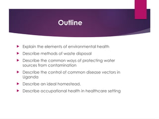 Outline
 Explain the elements of environmental health
 Describe methods of waste disposal
 Describe the common ways of protecting water
sources from contamination
 Describe the control of common disease vectors in
Uganda
 Describe an ideal homestead.
 Describe occupational health in healthcare setting
 