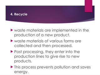 4. Recycle
 waste materials are implemented in the
production of a new product.
 waste materials of various forms are
collected and then processed.
 Post processing, they enter into the
production lines to give rise to new
products.
 This process prevents pollution and saves
energy.
 