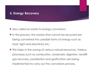 5. Energy Recovery
 also called as waste to energy conversion.
 In this process; the wastes that cannot be recycled are
being converted into useable forms of energy such as
heat, light and electricity etc.
 This helps in the saving of various natural resources. Various
processes such as combustion, anaerobic digestion, landfill
gas recovery, pyrolization and gasification are being
implemented to carry out the conversion process.
 