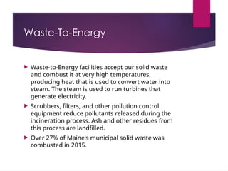 Waste-To-Energy
 Waste-to-Energy facilities accept our solid waste
and combust it at very high temperatures,
producing heat that is used to convert water into
steam. The steam is used to run turbines that
generate electricity.
 Scrubbers, filters, and other pollution control
equipment reduce pollutants released during the
incineration process. Ash and other residues from
this process are landfilled.
 Over 27% of Maine's municipal solid waste was
combusted in 2015.
 