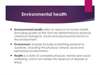 Environmental health
 Environmental health refers to aspects of human health
(including quality of life) that are determined by physical,
chemical, biological, social and psychosocial factors in
the environment.
 Environment broadly includes everything external to
ourselves, including the physical, natural, social and
behavioral environments.
 Health is a state of complete physical, mental and social
wellbeing, and is not merely the absence of disease or
illness.
 