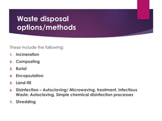 Waste disposal
options/methods
These include the following;
1. Incineration
2. Composting
3. Burial
4. Encapsulation
5. Land-fill
6. Disinfection – Autoclaving/ Microwaving, treatment, Infectious
Waste: Autoclaving, Simple chemical disinfection processes
7. Shredding
 