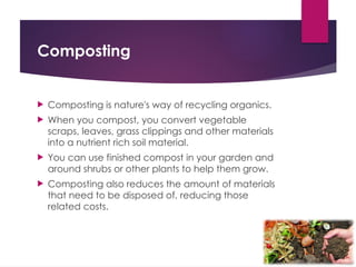Composting
 Composting is nature's way of recycling organics.
 When you compost, you convert vegetable
scraps, leaves, grass clippings and other materials
into a nutrient rich soil material.
 You can use finished compost in your garden and
around shrubs or other plants to help them grow.
 Composting also reduces the amount of materials
that need to be disposed of, reducing those
related costs.
 