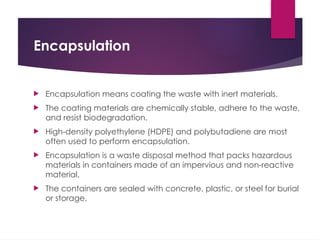 Encapsulation
 Encapsulation means coating the waste with inert materials.
 The coating materials are chemically stable, adhere to the waste,
and resist biodegradation.
 High-density polyethylene (HDPE) and polybutadiene are most
often used to perform encapsulation.
 Encapsulation is a waste disposal method that packs hazardous
materials in containers made of an impervious and non-reactive
material.
 The containers are sealed with concrete, plastic, or steel for burial
or storage.
 