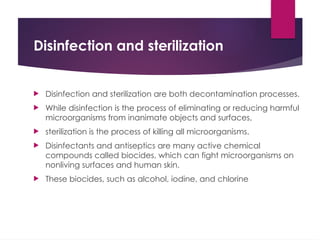 Disinfection and sterilization
 Disinfection and sterilization are both decontamination processes.
 While disinfection is the process of eliminating or reducing harmful
microorganisms from inanimate objects and surfaces,
 sterilization is the process of killing all microorganisms.
 Disinfectants and antiseptics are many active chemical
compounds called biocides, which can fight microorganisms on
nonliving surfaces and human skin.
 These biocides, such as alcohol, iodine, and chlorine
 