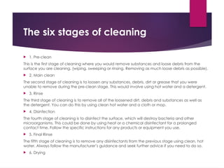 The six stages of cleaning
 1. Pre-clean
This is the first stage of cleaning where you would remove substances and loose debris from the
surface you are cleaning. (wiping, sweeping or rinsing. Removing as much loose debris as possible).
 2. Main clean
The second stage of cleaning is to loosen any substances, debris, dirt or grease that you were
unable to remove during the pre-clean stage. This would involve using hot water and a detergent.
 3. Rinse
The third stage of cleaning is to remove all of the loosened dirt, debris and substances as well as
the detergent. You can do this by using clean hot water and a cloth or mop.
 4. Disinfection
The fourth stage of cleaning is to disinfect the surface, which will destroy bacteria and other
microorganisms. This could be done by using heat or a chemical disinfectant for a prolonged
contact time. Follow the specific instructions for any products or equipment you use.
 5. Final Rinse
The fifth stage of cleaning is to remove any disinfectants from the previous stage using clean, hot
water. Always follow the manufacturer’s guidance and seek further advice if you need to do so.
 6. Drying
 