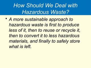 How Should We Deal with
Hazardous Waste?
• A more sustainable approach to
hazardous waste is first to produce
less of it, then to reuse or recycle it,
then to convert it to less hazardous
materials, and finally to safely store
what is left.
 