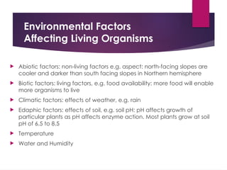 Environmental Factors
Affecting Living Organisms
 Abiotic factors: non-living factors e.g. aspect: north-facing slopes are
cooler and darker than south facing slopes in Northern hemisphere
 Biotic factors: living factors, e.g. food availability: more food will enable
more organisms to live
 Climatic factors: effects of weather, e.g. rain
 Edaphic factors: effects of soil, e.g. soil pH: pH affects growth of
particular plants as pH affects enzyme action. Most plants grow at soil
pH of 6.5 to 8.5
 Temperature
 Water and Humidity
 