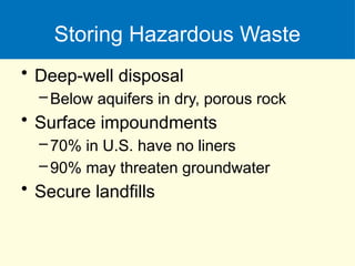 Storing Hazardous Waste
• Deep-well disposal
–Below aquifers in dry, porous rock
• Surface impoundments
–70% in U.S. have no liners
–90% may threaten groundwater
• Secure landfills
 