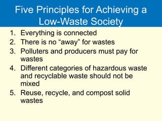 Five Principles for Achieving a
Low-Waste Society
1. Everything is connected
2. There is no “away” for wastes
3. Polluters and producers must pay for
wastes
4. Different categories of hazardous waste
and recyclable waste should not be
mixed
5. Reuse, recycle, and compost solid
wastes
 