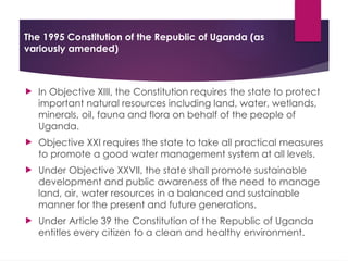The 1995 Constitution of the Republic of Uganda (as
variously amended)
 In Objective XIII, the Constitution requires the state to protect
important natural resources including land, water, wetlands,
minerals, oil, fauna and flora on behalf of the people of
Uganda.
 Objective XXI requires the state to take all practical measures
to promote a good water management system at all levels.
 Under Objective XXVII, the state shall promote sustainable
development and public awareness of the need to manage
land, air, water resources in a balanced and sustainable
manner for the present and future generations.
 Under Article 39 the Constitution of the Republic of Uganda
entitles every citizen to a clean and healthy environment.
 