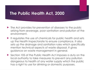 The Public Health Act, 2000
 The Act provides for prevention of diseases to the public
arising from sewerage, poor sanitation and pollution of the
environment.
 It regulates the use of chemicals for public health and sets
up the Health Inspectorate to ensure compliance. It also
sets up the drainage and sanitation rules which specifically
mention technical aspects of waste disposal. It gives
guidance on waste management in general.
 Section 105 of the Public Health Act imposes a duty on the
local authority to take measures to prevent any pollution
dangerous to health of any water supply which the public
has a right to use for drinking or domestic purposes.
 