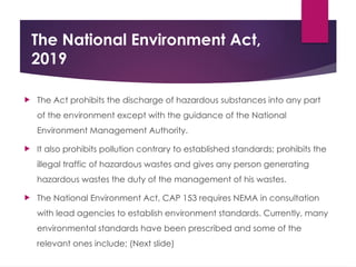 The National Environment Act,
2019
 The Act prohibits the discharge of hazardous substances into any part
of the environment except with the guidance of the National
Environment Management Authority.
 It also prohibits pollution contrary to established standards; prohibits the
illegal traffic of hazardous wastes and gives any person generating
hazardous wastes the duty of the management of his wastes.
 The National Environment Act, CAP 153 requires NEMA in consultation
with lead agencies to establish environment standards. Currently, many
environmental standards have been prescribed and some of the
relevant ones include; (Next slide)
 