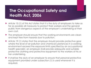 The Occupational Safety and
Health Act, 2006
 Article 13 (1) of this Act states that it is the duty of employers to take as
far as possible all measures to protect their workers and the general
public from dangerous aspects of the employer’s undertaking at their
own cost.
 The employer should ensure that the working environments are clean
and kept free from hazards due to pollution.
 Article 19 (1) states that the employer should provide protective gear
where the level of air pollution and chemical substances in a working
environment exceed the exposure limits specified by an occupational
health specialist, an employer shall provide adequate and suitable
protective clothing and protective equipment to the workers of his or
her undertaking.
 It shall be the duty of an employer to ensure that personal protective
equipment provided under subsection (1) is used whenever it is
required.
 