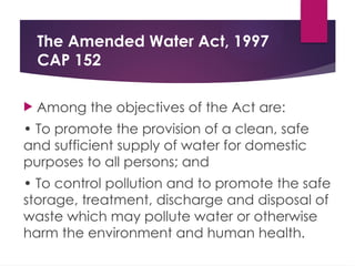 The Amended Water Act, 1997
CAP 152
 Among the objectives of the Act are:
• To promote the provision of a clean, safe
and sufficient supply of water for domestic
purposes to all persons; and
• To control pollution and to promote the safe
storage, treatment, discharge and disposal of
waste which may pollute water or otherwise
harm the environment and human health.
 
