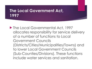 The Local Government Act,
1997
 The Local Governmental Act, 1997
allocates responsibility for service delivery
of a number of functions to Local
Government Councils
(Districts/Cities/Municipalities/Towns) and
to lower Local Government Councils
(Sub-Counties/Divisions). These functions
include water services and sanitation.
 
