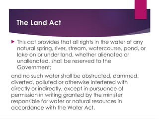 The Land Act
 This act provides that all rights in the water of any
natural spring, river, stream, watercourse, pond, or
lake on or under land, whether alienated or
unalienated, shall be reserved to the
Government;
and no such water shall be obstructed, dammed,
diverted, polluted or otherwise interfered with
directly or indirectly, except in pursuance of
permission in writing granted by the minister
responsible for water or natural resources in
accordance with the Water Act.
 