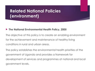 Related National Policies
(environment)
 The National Environmental Health Policy, 2005
The objective of this policy is to create an enabling environment
for the achievement and maintenance of healthy living
conditions in rural and urban areas.
The policy establishes the environmental health priorities of the
government of Uganda and provides a framework for
development of services and programmes at national and local
government levels.
 