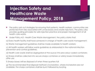 Injection Safety and
Healthcare Waste
Management Policy, 2018
 The policy sets out strategies for ensuring that patients, health workers, communities are
protected from risks associated with unnecessary and unsafe injections. The policy also
provides guiding principles for safe injection practice and proper management of all
health care waste.
 Under Policy 4.0 - Health Care Waste Management, the policy states that:
a) Every health facility shall have someone in-charge of health care waste management;
b) Waste management guidelines shall be made available to health workers;
c) All health workers will follow waste guidelines as elaborated in the national infection
prevention and control guidelines;
d) Health care waste shall be segregated at the source into pre-colour coded containers;
e) Sharps shall be collected into secure sharps containers or safety boxes immediately
after use;
f) Sharps boxes will be disposed of when three quarters full;
g) The recommended final disposal method is incineration, where incinerators are not
available; the sharps containers shall be burnt followed by burying.
 