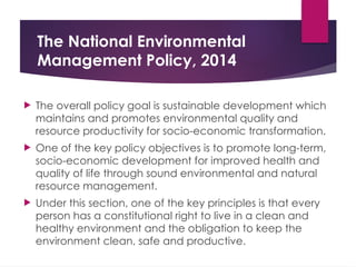 The National Environmental
Management Policy, 2014
 The overall policy goal is sustainable development which
maintains and promotes environmental quality and
resource productivity for socio-economic transformation.
 One of the key policy objectives is to promote long-term,
socio-economic development for improved health and
quality of life through sound environmental and natural
resource management.
 Under this section, one of the key principles is that every
person has a constitutional right to live in a clean and
healthy environment and the obligation to keep the
environment clean, safe and productive.
 