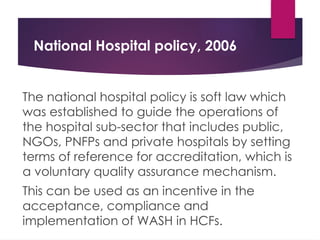National Hospital policy, 2006
The national hospital policy is soft law which
was established to guide the operations of
the hospital sub-sector that includes public,
NGOs, PNFPs and private hospitals by setting
terms of reference for accreditation, which is
a voluntary quality assurance mechanism.
This can be used as an incentive in the
acceptance, compliance and
implementation of WASH in HCFs.
 