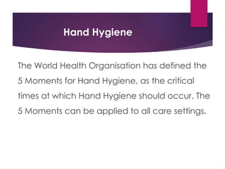 Hand Hygiene
The World Health Organisation has defined the
5 Moments for Hand Hygiene, as the critical
times at which Hand Hygiene should occur. The
5 Moments can be applied to all care settings.
 