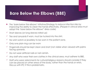 Bare Below the Elbows (BBE)
 The ‘bare below the elbows’ initiative/Strategy to reduce infection risks by
improving the ability to clean the hands effectively. (People in clinical area must
adopt the ‘bare below the elbows” dress code)
 Short sleeves (or long sleeves rolled up)
 Ties and Lanyards if worn, must be tucked into the shirt.
 No wrist watch or jewellery to be worn in the patient zone.
 Only one plain ring can be worn
 Fingernails should be kept clean and short (not visible when viewed with palms
facing upwards.
 Do not wear artificial nails or nail varnish.
 Any staff who wear their own clothes in the clinical area, must adhere to BBE.
 Staff who wear adornments for cultural/religious reasons should consider if they
can be placed on other areas of the body, rather than the hands or wrists.
Discuss with IPC if this is problematic.
 