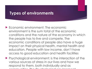 Types of environments
 Economic environment: The economic
environment is the sum total of the economic
conditions and the nature of the economy in which
the people has to live and compete. The
economic conditions of people also have a huge
impact on their physical health, mental health and
education. People with low income, don’t have
access to good education and health facilities
 Psychological environment: is the interaction of the
various sources of stress in our lives and how we
respond to them, both individually and as
 