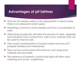 Advantages of pit latrines
 They do not require water so are appropriate in areas where
there is no adequate water supply.
 Squatting is normal to many people and thus is acceptable to
users.
 Alternating double pits will allow the excreta to drain, degrade
and transform into a nutrient-rich, safe humic material that can
be used to improve soils.
 They avoid contamination of surface water and top soil if
properly installed and maintained.
 They can be constructed with minimum cost using local
material and local skills.
 The presence of properly constructed slabs will allow easy
cleaning and avoid unsightliness.
 