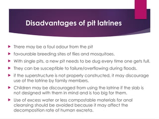 Disadvantages of pit latrines
 There may be a foul odour from the pit
 favourable breeding sites of flies and mosquitoes.
 With single pits, a new pit needs to be dug every time one gets full.
 They can be susceptible to failure/overflowing during floods.
 if the superstructure is not properly constructed, it may discourage
use of the latrine by family members.
 Children may be discouraged from using the latrine if the slab is
not designed with them in mind and is too big for them.
 Use of excess water or less compostable materials for anal
cleansing should be avoided because it may affect the
decomposition rate of human excreta.
 