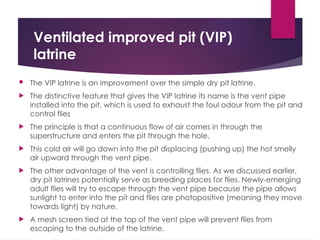 Ventilated improved pit (VIP)
latrine
 The VIP latrine is an improvement over the simple dry pit latrine.
 The distinctive feature that gives the VIP latrine its name is the vent pipe
installed into the pit, which is used to exhaust the foul odour from the pit and
control flies
 The principle is that a continuous flow of air comes in through the
superstructure and enters the pit through the hole.
 This cold air will go down into the pit displacing (pushing up) the hot smelly
air upward through the vent pipe.
 The other advantage of the vent is controlling flies. As we discussed earlier,
dry pit latrines potentially serve as breeding places for flies. Newly-emerging
adult flies will try to escape through the vent pipe because the pipe allows
sunlight to enter into the pit and flies are photopositive (meaning they move
towards light) by nature.
 A mesh screen tied at the top of the vent pipe will prevent flies from
escaping to the outside of the latrine.
 