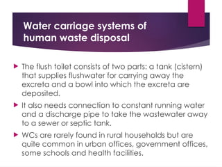 Water carriage systems of
human waste disposal
 The flush toilet consists of two parts: a tank (cistern)
that supplies flushwater for carrying away the
excreta and a bowl into which the excreta are
deposited.
 It also needs connection to constant running water
and a discharge pipe to take the wastewater away
to a sewer or septic tank.
 WCs are rarely found in rural households but are
quite common in urban offices, government offices,
some schools and health facilities.
 