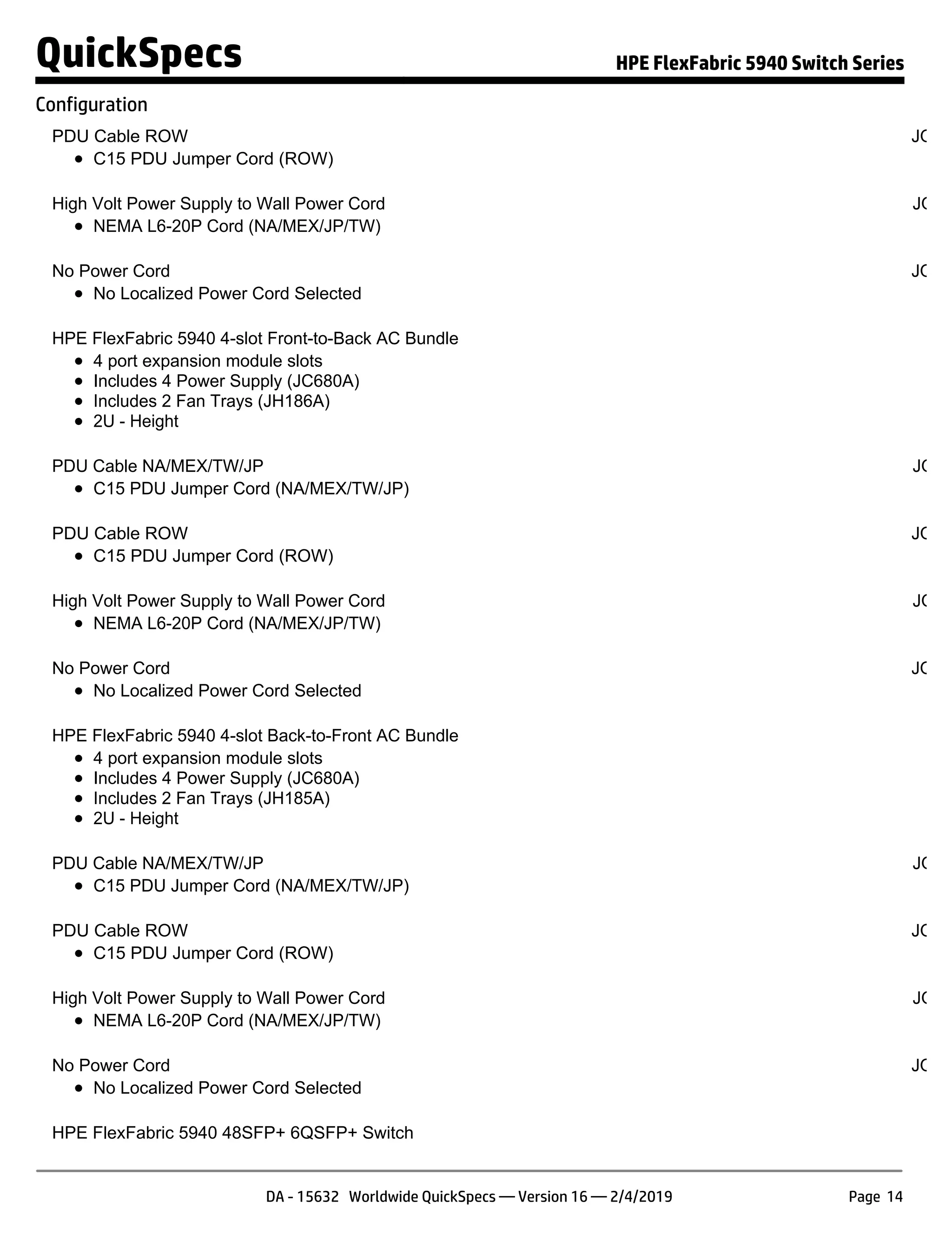 PDU Cable ROW JQ04
C15 PDU Jumper Cord (ROW)
High Volt Power Supply to Wall Power Cord JQ04
NEMA L6-20P Cord (NA/MEX/JP/TW)
No Power Cord JQ04
No Localized Power Cord Selected
HPE FlexFabric 5940 4-slot Front-to-Back AC Bundle JQ
4 port expansion module slots
Includes 4 Power Supply (JC680A)
Includes 2 Fan Trays (JH186A)
2U - Height
PDU Cable NA/MEX/TW/JP JQ04
C15 PDU Jumper Cord (NA/MEX/TW/JP)
PDU Cable ROW JQ04
C15 PDU Jumper Cord (ROW)
High Volt Power Supply to Wall Power Cord JQ04
NEMA L6-20P Cord (NA/MEX/JP/TW)
No Power Cord JQ04
No Localized Power Cord Selected
HPE FlexFabric 5940 4-slot Back-to-Front AC Bundle JQ
4 port expansion module slots
Includes 4 Power Supply (JC680A)
Includes 2 Fan Trays (JH185A)
2U - Height
PDU Cable NA/MEX/TW/JP JQ04
C15 PDU Jumper Cord (NA/MEX/TW/JP)
PDU Cable ROW JQ04
C15 PDU Jumper Cord (ROW)
High Volt Power Supply to Wall Power Cord JQ04
NEMA L6-20P Cord (NA/MEX/JP/TW)
No Power Cord JQ04
No Localized Power Cord Selected
HPE FlexFabric 5940 48SFP+ 6QSFP+ Switch JH
QuickSpecs HPE FlexFabric 5940 Switch Series
Configuration
DA - 15632 Worldwide QuickSpecs — Version 16 — 2/4/2019 Page 14
 