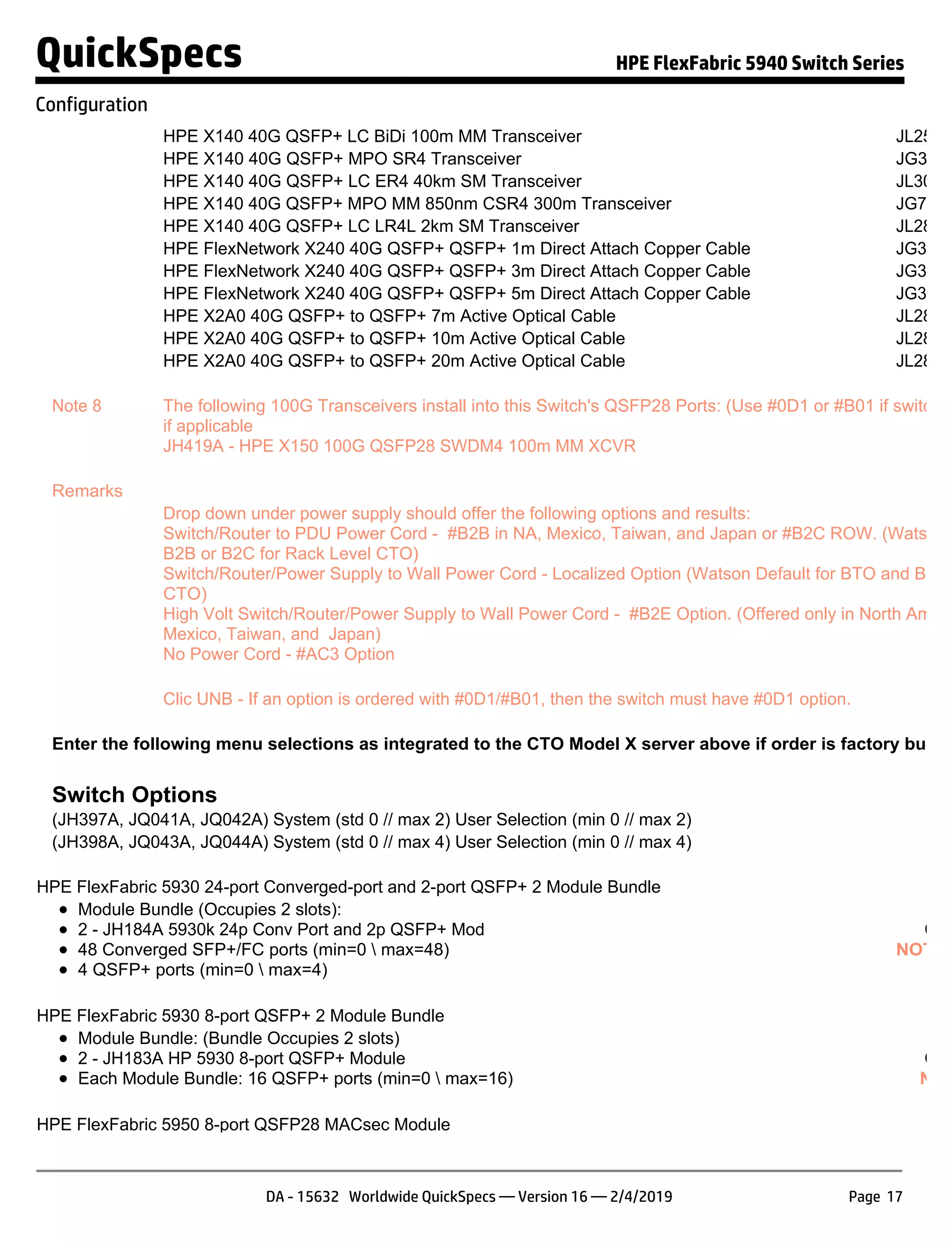 HPE X140 40G QSFP+ LC BiDi 100m MM Transceiver JL251A
HPE X140 40G QSFP+ MPO SR4 Transceiver JG325B
HPE X140 40G QSFP+ LC ER4 40km SM Transceiver JL306A
HPE X140 40G QSFP+ MPO MM 850nm CSR4 300m Transceiver JG709A
HPE X140 40G QSFP+ LC LR4L 2km SM Transceiver JL286A
HPE FlexNetwork X240 40G QSFP+ QSFP+ 1m Direct Attach Copper Cable JG326A
HPE FlexNetwork X240 40G QSFP+ QSFP+ 3m Direct Attach Copper Cable JG327A
HPE FlexNetwork X240 40G QSFP+ QSFP+ 5m Direct Attach Copper Cable JG328A
HPE X2A0 40G QSFP+ to QSFP+ 7m Active Optical Cable JL287A
HPE X2A0 40G QSFP+ to QSFP+ 10m Active Optical Cable JL288A
HPE X2A0 40G QSFP+ to QSFP+ 20m Active Optical Cable JL289A
Note 8 The following 100G Transceivers install into this Switch's QSFP28 Ports: (Use #0D1 or #B01 if switch is
if applicable
JH419A - HPE X150 100G QSFP28 SWDM4 100m MM XCVR
Remarks
Drop down under power supply should offer the following options and results:
Switch/Router to PDU Power Cord - #B2B in NA, Mexico, Taiwan, and Japan or #B2C ROW. (Watson D
B2B or B2C for Rack Level CTO)
Switch/Router/Power Supply to Wall Power Cord - Localized Option (Watson Default for BTO and Box L
CTO)
High Volt Switch/Router/Power Supply to Wall Power Cord - #B2E Option. (Offered only in North Americ
Mexico, Taiwan, and Japan)
No Power Cord - #AC3 Option
Clic UNB - If an option is ordered with #0D1/#B01, then the switch must have #0D1 option.
Enter the following menu selections as integrated to the CTO Model X server above if order is factory built.
Switch Options
(JH397A, JQ041A, JQ042A) System (std 0 // max 2) User Selection (min 0 // max 2)
(JH398A, JQ043A, JQ044A) System (std 0 // max 4) User Selection (min 0 // max 4)
HPE FlexFabric 5930 24-port Converged-port and 2-port QSFP+ 2 Module Bundle
Module Bundle (Occupies 2 slots):
2 - JH184A 5930k 24p Conv Port and 2p QSFP+ Mod
48 Converged SFP+/FC ports (min=0  max=48)
4 QSFP+ ports (min=0  max=4)
Con
NOTE:
HPE FlexFabric 5930 8-port QSFP+ 2 Module Bundle
Module Bundle: (Bundle Occupies 2 slots)
2 - JH183A HP 5930 8-port QSFP+ Module
Each Module Bundle: 16 QSFP+ ports (min=0  max=16)
Con
NOT
HPE FlexFabric 5950 8-port QSFP28 MACsec Module
QuickSpecs HPE FlexFabric 5940 Switch Series
Configuration
DA - 15632 Worldwide QuickSpecs — Version 16 — 2/4/2019 Page 17
 