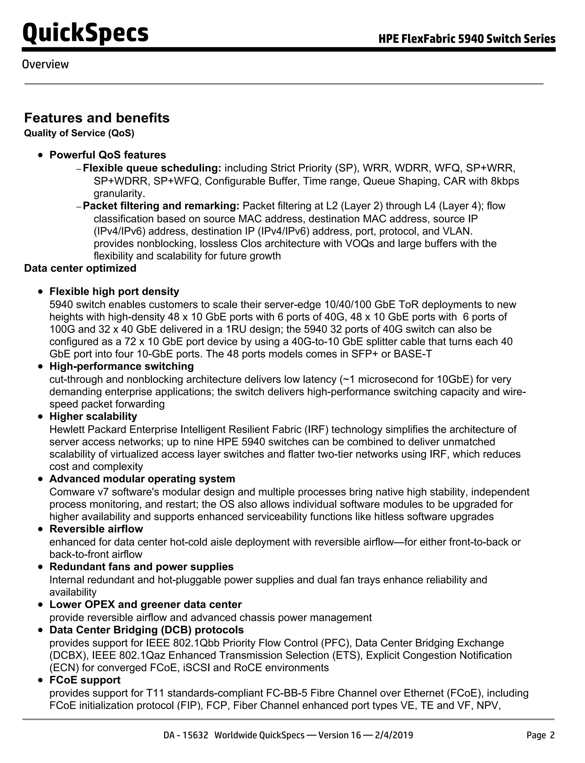 Features and benefits
Quality of Service (QoS)
Powerful QoS features
− Flexible queue scheduling: including Strict Priority (SP), WRR, WDRR, WFQ, SP+WRR,
SP+WDRR, SP+WFQ, Configurable Buffer, Time range, Queue Shaping, CAR with 8kbps
granularity.
− Packet filtering and remarking: Packet filtering at L2 (Layer 2) through L4 (Layer 4); flow
classification based on source MAC address, destination MAC address, source IP
(IPv4/IPv6) address, destination IP (IPv4/IPv6) address, port, protocol, and VLAN.
provides nonblocking, lossless Clos architecture with VOQs and large buffers with the
flexibility and scalability for future growth
Data center optimized
Flexible high port density
5940 switch enables customers to scale their server-edge 10/40/100 GbE ToR deployments to new
heights with high-density 48 x 10 GbE ports with 6 ports of 40G, 48 x 10 GbE ports with 6 ports of
100G and 32 x 40 GbE delivered in a 1RU design; the 5940 32 ports of 40G switch can also be
configured as a 72 x 10 GbE port device by using a 40G-to-10 GbE splitter cable that turns each 40
GbE port into four 10-GbE ports. The 48 ports models comes in SFP+ or BASE-T
High-performance switching
cut-through and nonblocking architecture delivers low latency (~1 microsecond for 10GbE) for very
demanding enterprise applications; the switch delivers high-performance switching capacity and wire-
speed packet forwarding
Higher scalability
Hewlett Packard Enterprise Intelligent Resilient Fabric (IRF) technology simplifies the architecture of
server access networks; up to nine HPE 5940 switches can be combined to deliver unmatched
scalability of virtualized access layer switches and flatter two-tier networks using IRF, which reduces
cost and complexity
Advanced modular operating system
Comware v7 software's modular design and multiple processes bring native high stability, independent
process monitoring, and restart; the OS also allows individual software modules to be upgraded for
higher availability and supports enhanced serviceability functions like hitless software upgrades
Reversible airflow
enhanced for data center hot-cold aisle deployment with reversible airflow—for either front-to-back or
back-to-front airflow
Redundant fans and power supplies
Internal redundant and hot-pluggable power supplies and dual fan trays enhance reliability and
availability
Lower OPEX and greener data center
provide reversible airflow and advanced chassis power management
Data Center Bridging (DCB) protocols
provides support for IEEE 802.1Qbb Priority Flow Control (PFC), Data Center Bridging Exchange
(DCBX), IEEE 802.1Qaz Enhanced Transmission Selection (ETS), Explicit Congestion Notification
(ECN) for converged FCoE, iSCSI and RoCE environments
FCoE support
provides support for T11 standards-compliant FC-BB-5 Fibre Channel over Ethernet (FCoE), including
FCoE initialization protocol (FIP), FCP, Fiber Channel enhanced port types VE, TE and VF, NPV,
QuickSpecs HPE FlexFabric 5940 Switch Series
Overview
DA - 15632 Worldwide QuickSpecs — Version 16 — 2/4/2019 Page 2
 