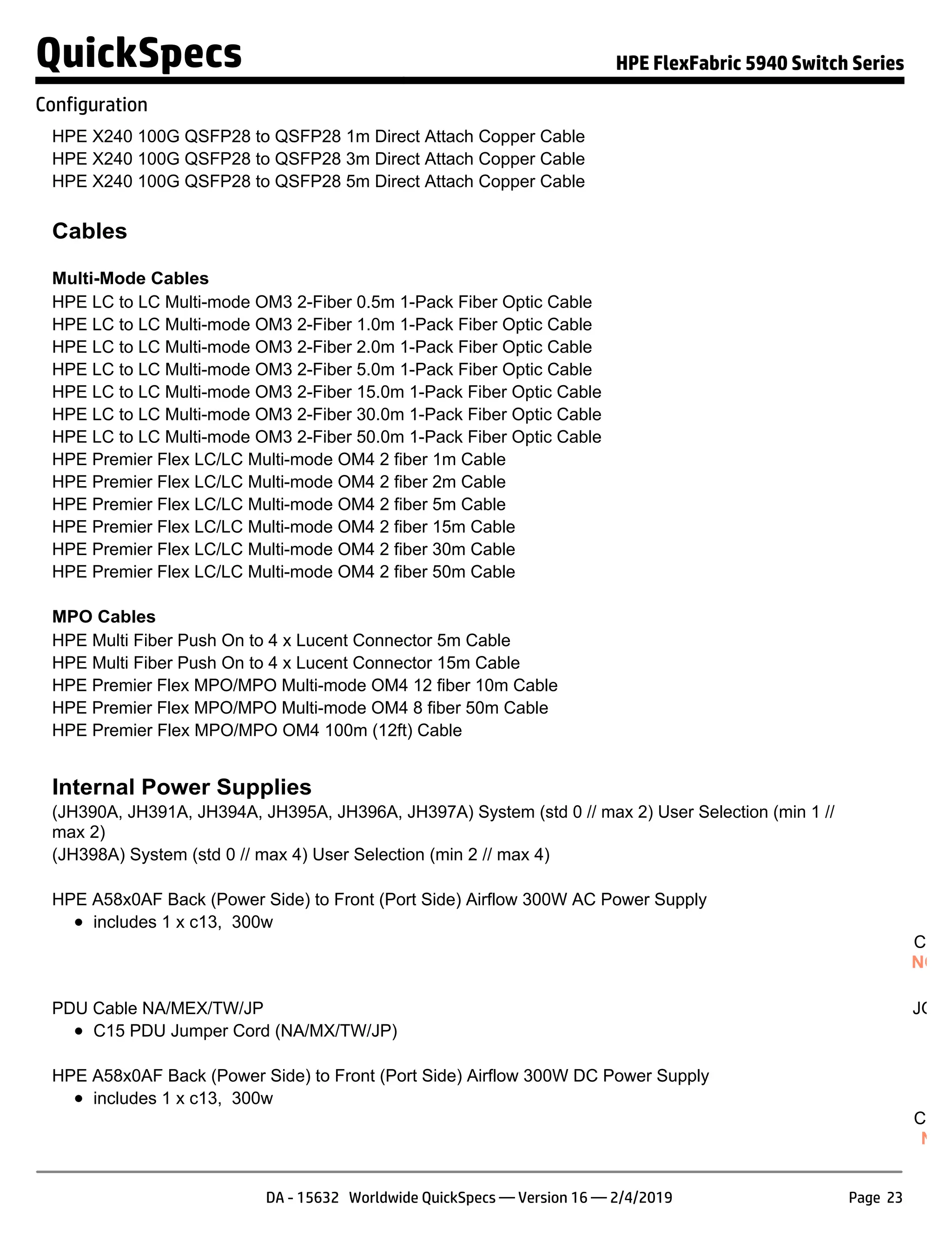 HPE X240 100G QSFP28 to QSFP28 1m Direct Attach Copper Cable JL
HPE X240 100G QSFP28 to QSFP28 3m Direct Attach Copper Cable JL
HPE X240 100G QSFP28 to QSFP28 5m Direct Attach Copper Cable JL
Cables
Multi-Mode Cables
HPE LC to LC Multi-mode OM3 2-Fiber 0.5m 1-Pack Fiber Optic Cable AJ
HPE LC to LC Multi-mode OM3 2-Fiber 1.0m 1-Pack Fiber Optic Cable AJ
HPE LC to LC Multi-mode OM3 2-Fiber 2.0m 1-Pack Fiber Optic Cable AJ
HPE LC to LC Multi-mode OM3 2-Fiber 5.0m 1-Pack Fiber Optic Cable AJ
HPE LC to LC Multi-mode OM3 2-Fiber 15.0m 1-Pack Fiber Optic Cable AJ
HPE LC to LC Multi-mode OM3 2-Fiber 30.0m 1-Pack Fiber Optic Cable AJ
HPE LC to LC Multi-mode OM3 2-Fiber 50.0m 1-Pack Fiber Optic Cable AJ
HPE Premier Flex LC/LC Multi-mode OM4 2 fiber 1m Cable QK
HPE Premier Flex LC/LC Multi-mode OM4 2 fiber 2m Cable QK
HPE Premier Flex LC/LC Multi-mode OM4 2 fiber 5m Cable QK
HPE Premier Flex LC/LC Multi-mode OM4 2 fiber 15m Cable QK
HPE Premier Flex LC/LC Multi-mode OM4 2 fiber 30m Cable QK
HPE Premier Flex LC/LC Multi-mode OM4 2 fiber 50m Cable QK
MPO Cables
HPE Multi Fiber Push On to 4 x Lucent Connector 5m Cable K2
HPE Multi Fiber Push On to 4 x Lucent Connector 15m Cable K2
HPE Premier Flex MPO/MPO Multi-mode OM4 12 fiber 10m Cable QK
HPE Premier Flex MPO/MPO Multi-mode OM4 8 fiber 50m Cable QK
HPE Premier Flex MPO/MPO OM4 100m (12ft) Cable H6
Internal Power Supplies
(JH390A, JH391A, JH394A, JH395A, JH396A, JH397A) System (std 0 // max 2) User Selection (min 1 //
max 2)
(JH398A) System (std 0 // max 4) User Selection (min 2 // max 4)
HPE A58x0AF Back (Power Side) to Front (Port Side) Airflow 300W AC Power Supply JG
includes 1 x c13, 300w S
Confi
NOTE
PDU Cable NA/MEX/TW/JP JG90
C15 PDU Jumper Cord (NA/MX/TW/JP)
HPE A58x0AF Back (Power Side) to Front (Port Side) Airflow 300W DC Power Supply JG
includes 1 x c13, 300w S
Confi
NOT
QuickSpecs HPE FlexFabric 5940 Switch Series
Configuration
DA - 15632 Worldwide QuickSpecs — Version 16 — 2/4/2019 Page 23
 
