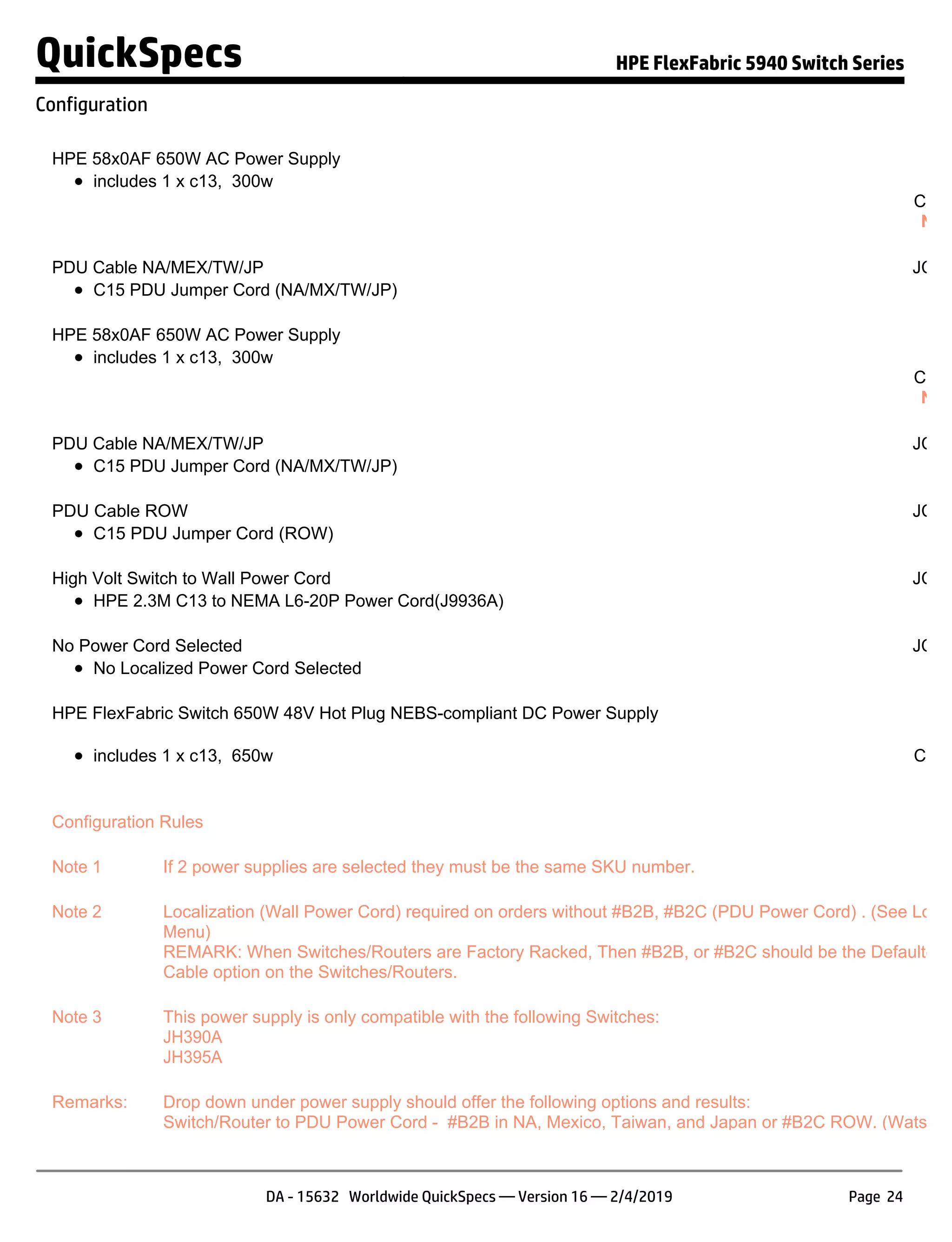 HPE 58x0AF 650W AC Power Supply JC
includes 1 x c13, 300w S
Confi
NOT
PDU Cable NA/MEX/TW/JP JC68
C15 PDU Jumper Cord (NA/MX/TW/JP)
HPE 58x0AF 650W AC Power Supply JC
includes 1 x c13, 300w S
Confi
NOT
PDU Cable NA/MEX/TW/JP JC68
C15 PDU Jumper Cord (NA/MX/TW/JP)
PDU Cable ROW JC68
C15 PDU Jumper Cord (ROW)
High Volt Switch to Wall Power Cord JC68
HPE 2.3M C13 to NEMA L6-20P Power Cord(J9936A)
No Power Cord Selected JC68
No Localized Power Cord Selected
HPE FlexFabric Switch 650W 48V Hot Plug NEBS-compliant DC Power Supply JH
includes 1 x c13, 650w
S
Confi
NO
Configuration Rules
Note 1 If 2 power supplies are selected they must be the same SKU number.
Note 2 Localization (Wall Power Cord) required on orders without #B2B, #B2C (PDU Power Cord) . (See Local
Menu)
REMARK: When Switches/Routers are Factory Racked, Then #B2B, or #B2C should be the Defaulted P
Cable option on the Switches/Routers.
Note 3 This power supply is only compatible with the following Switches:
JH390A
JH395A
Remarks: Drop down under power supply should offer the following options and results:
Switch/Router to PDU Power Cord - #B2B in NA, Mexico, Taiwan, and Japan or #B2C ROW. (Watson D
QuickSpecs HPE FlexFabric 5940 Switch Series
Configuration
DA - 15632 Worldwide QuickSpecs — Version 16 — 2/4/2019 Page 24
 
