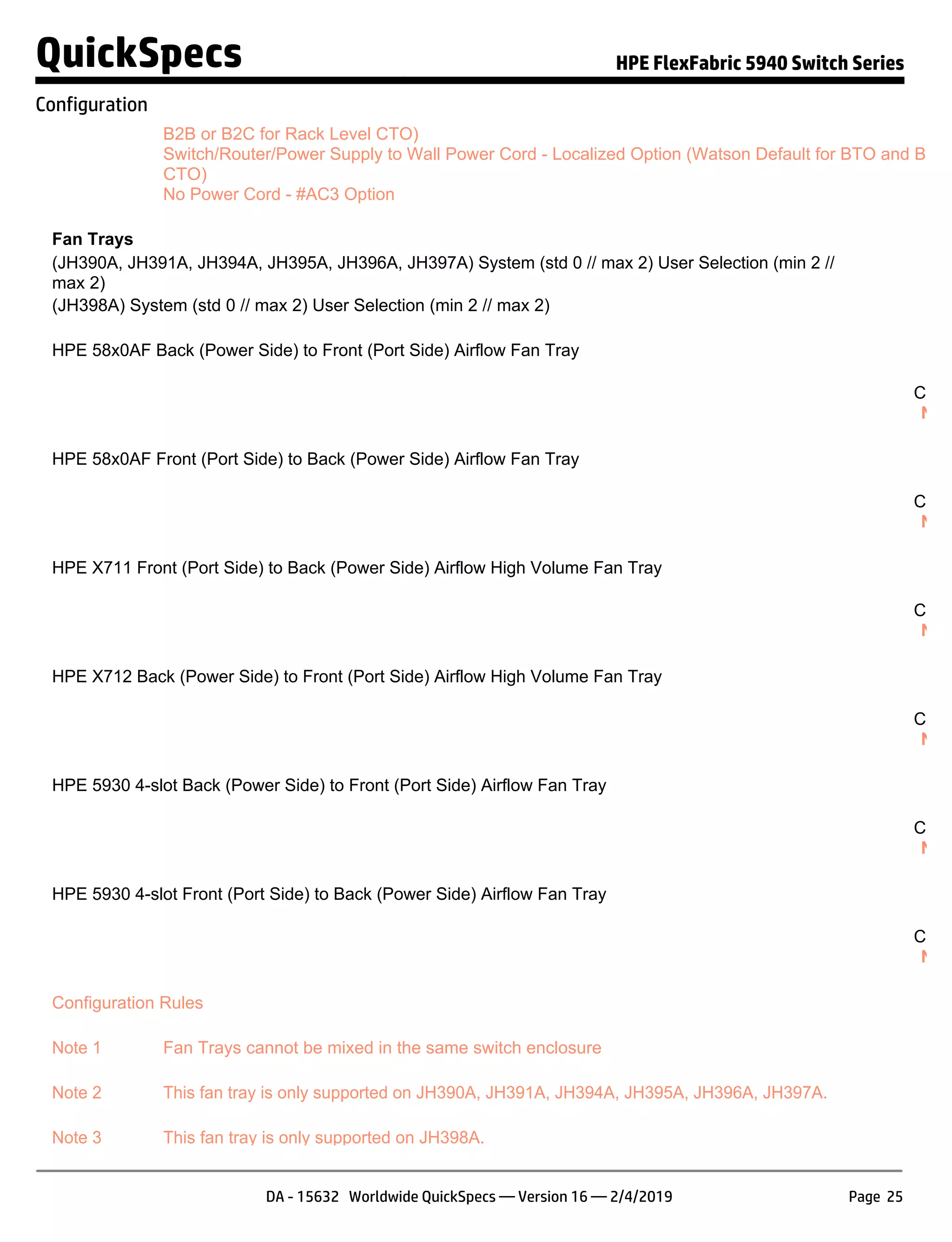 B2B or B2C for Rack Level CTO)
Switch/Router/Power Supply to Wall Power Cord - Localized Option (Watson Default for BTO and Box L
CTO)
No Power Cord - #AC3 Option
Fan Trays
(JH390A, JH391A, JH394A, JH395A, JH396A, JH397A) System (std 0 // max 2) User Selection (min 2 //
max 2)
(JH398A) System (std 0 // max 2) User Selection (min 2 // max 2)
HPE 58x0AF Back (Power Side) to Front (Port Side) Airflow Fan Tray JC
S
Confi
NOT
HPE 58x0AF Front (Port Side) to Back (Power Side) Airflow Fan Tray JC
S
Confi
NOT
HPE X711 Front (Port Side) to Back (Power Side) Airflow High Volume Fan Tray JG
S
Confi
NOT
HPE X712 Back (Power Side) to Front (Port Side) Airflow High Volume Fan Tray JG
S
Confi
NOT
HPE 5930 4-slot Back (Power Side) to Front (Port Side) Airflow Fan Tray JH
S
Confi
NOT
HPE 5930 4-slot Front (Port Side) to Back (Power Side) Airflow Fan Tray JH
S
Confi
NOT
Configuration Rules
Note 1 Fan Trays cannot be mixed in the same switch enclosure
Note 2 This fan tray is only supported on JH390A, JH391A, JH394A, JH395A, JH396A, JH397A.
Note 3 This fan tray is only supported on JH398A.
QuickSpecs HPE FlexFabric 5940 Switch Series
Configuration
DA - 15632 Worldwide QuickSpecs — Version 16 — 2/4/2019 Page 25
 