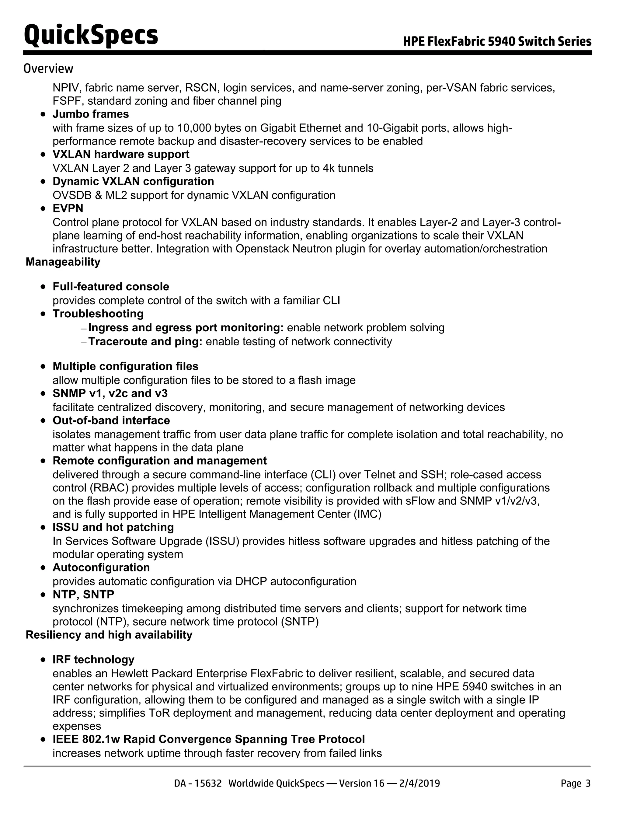 NPIV, fabric name server, RSCN, login services, and name-server zoning, per-VSAN fabric services,
FSPF, standard zoning and fiber channel ping
Jumbo frames
with frame sizes of up to 10,000 bytes on Gigabit Ethernet and 10-Gigabit ports, allows high-
performance remote backup and disaster-recovery services to be enabled
VXLAN hardware support
VXLAN Layer 2 and Layer 3 gateway support for up to 4k tunnels
Dynamic VXLAN configuration
OVSDB & ML2 support for dynamic VXLAN configuration
EVPN
Control plane protocol for VXLAN based on industry standards. It enables Layer-2 and Layer-3 control-
plane learning of end-host reachability information, enabling organizations to scale their VXLAN
infrastructure better. Integration with Openstack Neutron plugin for overlay automation/orchestration
Manageability
Full-featured console
provides complete control of the switch with a familiar CLI
Troubleshooting
− Ingress and egress port monitoring: enable network problem solving
− Traceroute and ping: enable testing of network connectivity
Multiple configuration files
allow multiple configuration files to be stored to a flash image
SNMP v1, v2c and v3
facilitate centralized discovery, monitoring, and secure management of networking devices
Out-of-band interface
isolates management traffic from user data plane traffic for complete isolation and total reachability, no
matter what happens in the data plane
Remote configuration and management
delivered through a secure command-line interface (CLI) over Telnet and SSH; role-cased access
control (RBAC) provides multiple levels of access; configuration rollback and multiple configurations
on the flash provide ease of operation; remote visibility is provided with sFlow and SNMP v1/v2/v3,
and is fully supported in HPE Intelligent Management Center (IMC)
ISSU and hot patching
In Services Software Upgrade (ISSU) provides hitless software upgrades and hitless patching of the
modular operating system
Autoconfiguration
provides automatic configuration via DHCP autoconfiguration
NTP, SNTP
synchronizes timekeeping among distributed time servers and clients; support for network time
protocol (NTP), secure network time protocol (SNTP)
Resiliency and high availability
IRF technology
enables an Hewlett Packard Enterprise FlexFabric to deliver resilient, scalable, and secured data
center networks for physical and virtualized environments; groups up to nine HPE 5940 switches in an
IRF configuration, allowing them to be configured and managed as a single switch with a single IP
address; simplifies ToR deployment and management, reducing data center deployment and operating
expenses
IEEE 802.1w Rapid Convergence Spanning Tree Protocol
increases network uptime through faster recovery from failed links
QuickSpecs HPE FlexFabric 5940 Switch Series
Overview
DA - 15632 Worldwide QuickSpecs — Version 16 — 2/4/2019 Page 3
 