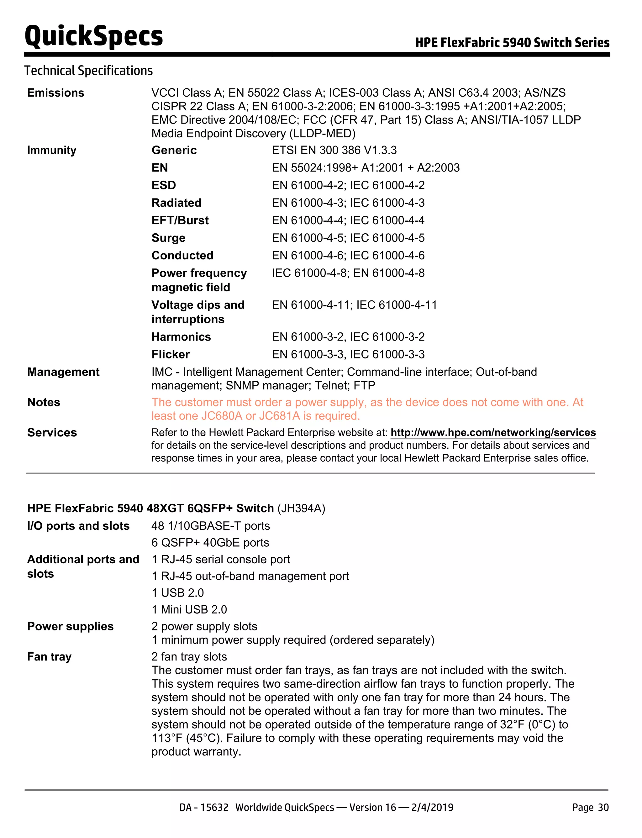 Emissions VCCI Class A; EN 55022 Class A; ICES-003 Class A; ANSI C63.4 2003; AS/NZS
CISPR 22 Class A; EN 61000-3-2:2006; EN 61000-3-3:1995 +A1:2001+A2:2005;
EMC Directive 2004/108/EC; FCC (CFR 47, Part 15) Class A; ANSI/TIA-1057 LLDP
Media Endpoint Discovery (LLDP-MED)
Immunity Generic ETSI EN 300 386 V1.3.3
EN EN 55024:1998+ A1:2001 + A2:2003
ESD EN 61000-4-2; IEC 61000-4-2
Radiated EN 61000-4-3; IEC 61000-4-3
EFT/Burst EN 61000-4-4; IEC 61000-4-4
Surge EN 61000-4-5; IEC 61000-4-5
Conducted EN 61000-4-6; IEC 61000-4-6
Power frequency
magnetic field
IEC 61000-4-8; EN 61000-4-8
Voltage dips and
interruptions
EN 61000-4-11; IEC 61000-4-11
Harmonics EN 61000-3-2, IEC 61000-3-2
Flicker EN 61000-3-3, IEC 61000-3-3
Management IMC - Intelligent Management Center; Command-line interface; Out-of-band
management; SNMP manager; Telnet; FTP
Notes The customer must order a power supply, as the device does not come with one. At
least one JC680A or JC681A is required.
Services Refer to the Hewlett Packard Enterprise website at: http://www.hpe.com/networking/services
for details on the service-level descriptions and product numbers. For details about services and
response times in your area, please contact your local Hewlett Packard Enterprise sales office.
HPE FlexFabric 5940 48XGT 6QSFP+ Switch (JH394A)
I/O ports and slots 48 1/10GBASE-T ports
6 QSFP+ 40GbE ports
Additional ports and
slots
1 RJ-45 serial console port
1 RJ-45 out-of-band management port
1 USB 2.0
1 Mini USB 2.0
Power supplies 2 power supply slots
1 minimum power supply required (ordered separately)
Fan tray 2 fan tray slots
The customer must order fan trays, as fan trays are not included with the switch.
This system requires two same-direction airflow fan trays to function properly. The
system should not be operated with only one fan tray for more than 24 hours. The
system should not be operated without a fan tray for more than two minutes. The
system should not be operated outside of the temperature range of 32°F (0°C) to
113°F (45°C). Failure to comply with these operating requirements may void the
product warranty.
QuickSpecs HPE FlexFabric 5940 Switch Series
Technical Specifications
DA - 15632 Worldwide QuickSpecs — Version 16 — 2/4/2019 Page 30
 