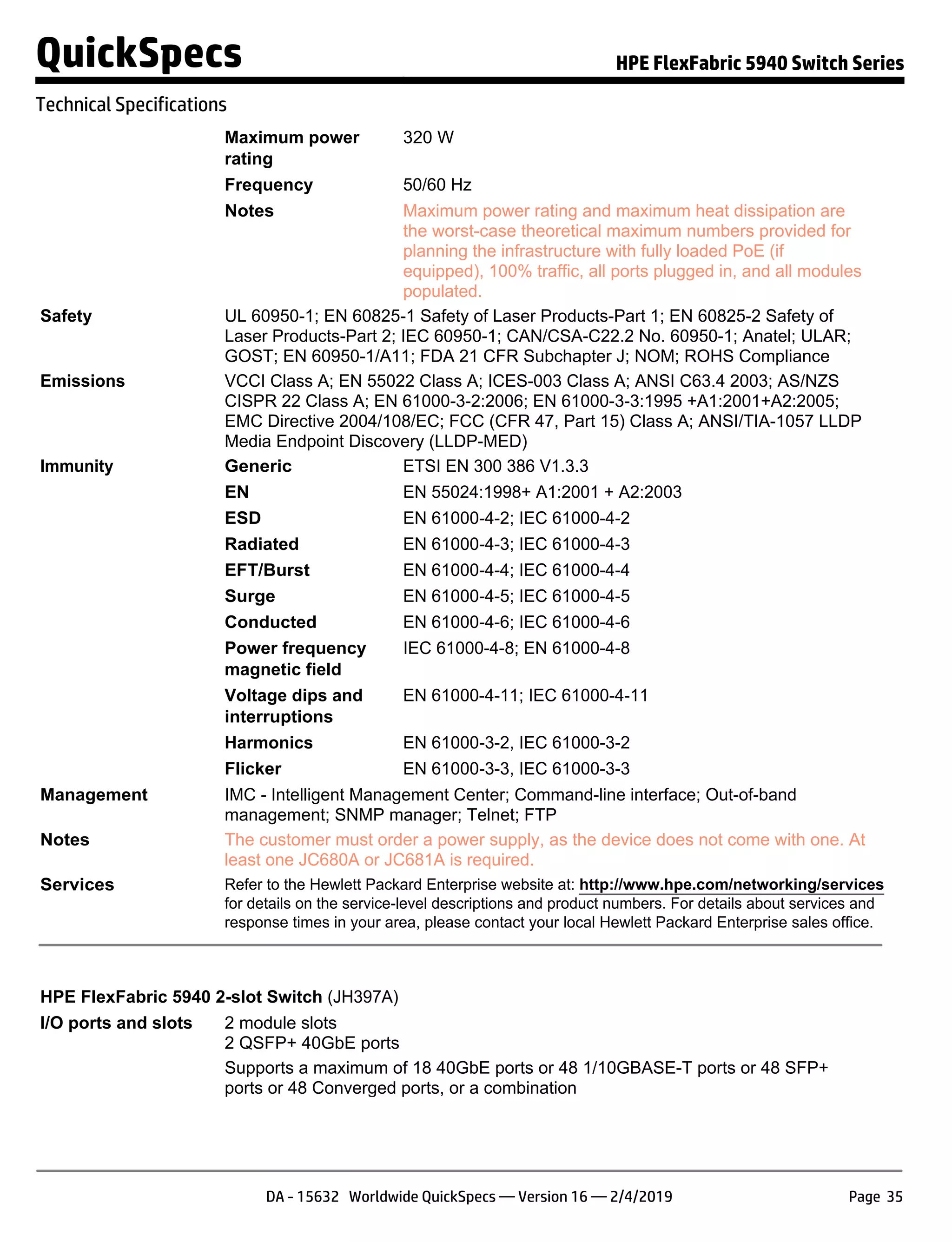 Maximum power
rating
320 W
Frequency 50/60 Hz
Notes Maximum power rating and maximum heat dissipation are
the worst-case theoretical maximum numbers provided for
planning the infrastructure with fully loaded PoE (if
equipped), 100% traffic, all ports plugged in, and all modules
populated.
Safety UL 60950-1; EN 60825-1 Safety of Laser Products-Part 1; EN 60825-2 Safety of
Laser Products-Part 2; IEC 60950-1; CAN/CSA-C22.2 No. 60950-1; Anatel; ULAR;
GOST; EN 60950-1/A11; FDA 21 CFR Subchapter J; NOM; ROHS Compliance
Emissions VCCI Class A; EN 55022 Class A; ICES-003 Class A; ANSI C63.4 2003; AS/NZS
CISPR 22 Class A; EN 61000-3-2:2006; EN 61000-3-3:1995 +A1:2001+A2:2005;
EMC Directive 2004/108/EC; FCC (CFR 47, Part 15) Class A; ANSI/TIA-1057 LLDP
Media Endpoint Discovery (LLDP-MED)
Immunity Generic ETSI EN 300 386 V1.3.3
EN EN 55024:1998+ A1:2001 + A2:2003
ESD EN 61000-4-2; IEC 61000-4-2
Radiated EN 61000-4-3; IEC 61000-4-3
EFT/Burst EN 61000-4-4; IEC 61000-4-4
Surge EN 61000-4-5; IEC 61000-4-5
Conducted EN 61000-4-6; IEC 61000-4-6
Power frequency
magnetic field
IEC 61000-4-8; EN 61000-4-8
Voltage dips and
interruptions
EN 61000-4-11; IEC 61000-4-11
Harmonics EN 61000-3-2, IEC 61000-3-2
Flicker EN 61000-3-3, IEC 61000-3-3
Management IMC - Intelligent Management Center; Command-line interface; Out-of-band
management; SNMP manager; Telnet; FTP
Notes The customer must order a power supply, as the device does not come with one. At
least one JC680A or JC681A is required.
Services Refer to the Hewlett Packard Enterprise website at: http://www.hpe.com/networking/services
for details on the service-level descriptions and product numbers. For details about services and
response times in your area, please contact your local Hewlett Packard Enterprise sales office.
HPE FlexFabric 5940 2-slot Switch (JH397A)
I/O ports and slots 2 module slots
2 QSFP+ 40GbE ports
Supports a maximum of 18 40GbE ports or 48 1/10GBASE-T ports or 48 SFP+
ports or 48 Converged ports, or a combination
QuickSpecs HPE FlexFabric 5940 Switch Series
Technical Specifications
DA - 15632 Worldwide QuickSpecs — Version 16 — 2/4/2019 Page 35
 