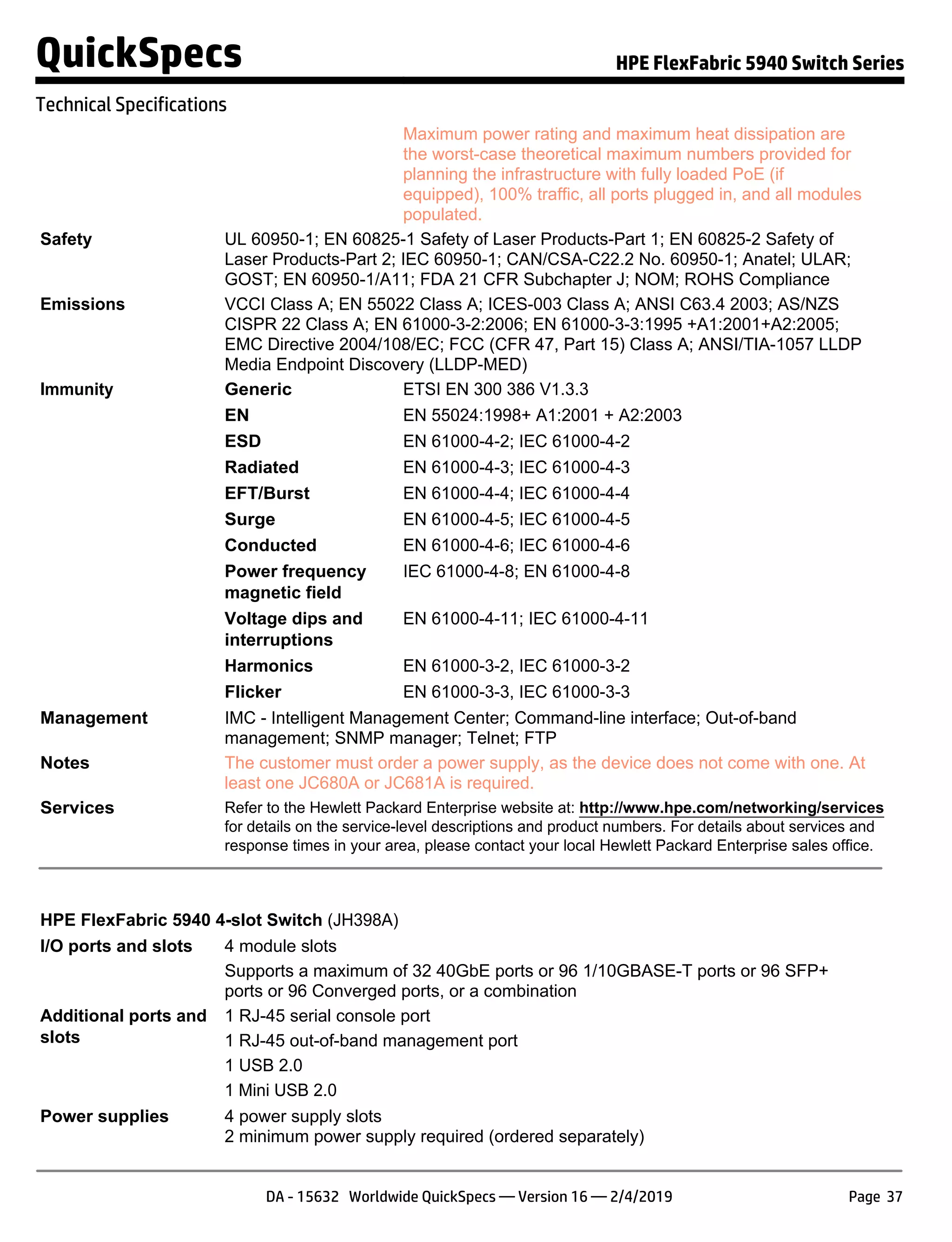Maximum power rating and maximum heat dissipation are
the worst-case theoretical maximum numbers provided for
planning the infrastructure with fully loaded PoE (if
equipped), 100% traffic, all ports plugged in, and all modules
populated.
Safety UL 60950-1; EN 60825-1 Safety of Laser Products-Part 1; EN 60825-2 Safety of
Laser Products-Part 2; IEC 60950-1; CAN/CSA-C22.2 No. 60950-1; Anatel; ULAR;
GOST; EN 60950-1/A11; FDA 21 CFR Subchapter J; NOM; ROHS Compliance
Emissions VCCI Class A; EN 55022 Class A; ICES-003 Class A; ANSI C63.4 2003; AS/NZS
CISPR 22 Class A; EN 61000-3-2:2006; EN 61000-3-3:1995 +A1:2001+A2:2005;
EMC Directive 2004/108/EC; FCC (CFR 47, Part 15) Class A; ANSI/TIA-1057 LLDP
Media Endpoint Discovery (LLDP-MED)
Immunity Generic ETSI EN 300 386 V1.3.3
EN EN 55024:1998+ A1:2001 + A2:2003
ESD EN 61000-4-2; IEC 61000-4-2
Radiated EN 61000-4-3; IEC 61000-4-3
EFT/Burst EN 61000-4-4; IEC 61000-4-4
Surge EN 61000-4-5; IEC 61000-4-5
Conducted EN 61000-4-6; IEC 61000-4-6
Power frequency
magnetic field
IEC 61000-4-8; EN 61000-4-8
Voltage dips and
interruptions
EN 61000-4-11; IEC 61000-4-11
Harmonics EN 61000-3-2, IEC 61000-3-2
Flicker EN 61000-3-3, IEC 61000-3-3
Management IMC - Intelligent Management Center; Command-line interface; Out-of-band
management; SNMP manager; Telnet; FTP
Notes The customer must order a power supply, as the device does not come with one. At
least one JC680A or JC681A is required.
Services Refer to the Hewlett Packard Enterprise website at: http://www.hpe.com/networking/services
for details on the service-level descriptions and product numbers. For details about services and
response times in your area, please contact your local Hewlett Packard Enterprise sales office.
HPE FlexFabric 5940 4-slot Switch (JH398A)
I/O ports and slots 4 module slots
Supports a maximum of 32 40GbE ports or 96 1/10GBASE-T ports or 96 SFP+
ports or 96 Converged ports, or a combination
Additional ports and
slots
1 RJ-45 serial console port
1 RJ-45 out-of-band management port
1 USB 2.0
1 Mini USB 2.0
Power supplies 4 power supply slots
2 minimum power supply required (ordered separately)
QuickSpecs HPE FlexFabric 5940 Switch Series
Technical Specifications
DA - 15632 Worldwide QuickSpecs — Version 16 — 2/4/2019 Page 37
 